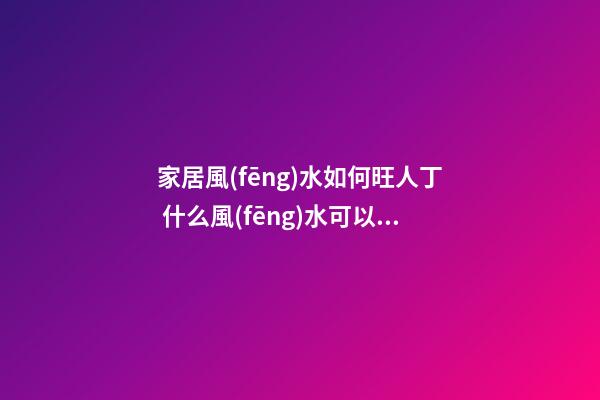 家居風(fēng)水如何旺人丁 什么風(fēng)水可以旺人丁